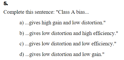 5.
Complete this sentence: "Class A bias...
a) ...gives high gain and low distortion."
b) ..gives low distortion and high efficiency."
c)...gives low distortion and low efficiency."
d)
..gives low distortion and low gain."
