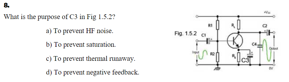 8.
Was
What is the purpose of C3 in Fig 1.5.2?
RI
a) To prevent HF noise.
Fig. 1.5.2 ci
b) To prevent saturation.
Outout
Irput
c) To prevent thermal runaway.
d) To prevent negative feedback.
