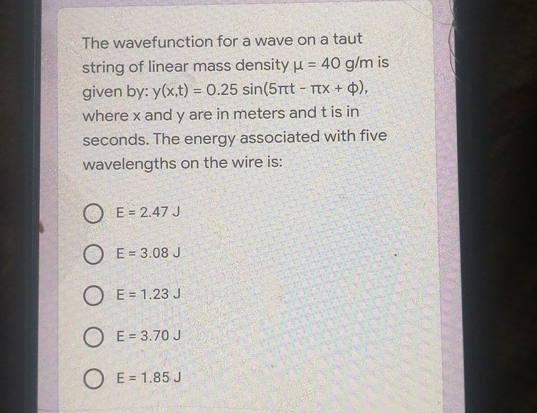 The wavefunction for a wave on a taut
string of linear mass density = 40 g/m is
given by: y(x,t) = 0.25 sin(5rt - TTX + Q),
where x and y are in meters and t is in
seconds. The energy associated with five
wavelengths on the wire is:
O E = 2.47 J
O E = 3.08 J
O E = 1.23 J
O E = 3.70 J
O E = 1.85 J
