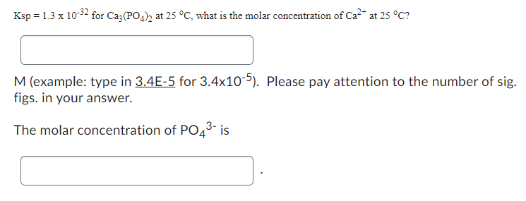 Ksp = 1.3 x 10-32 for Ca3(PO4)2 at 25 °C, what is the molar concentration of Ca²+ at 25 °C?
M (example: type in 3.4E-5 for 3.4x10-5). Please pay attention to the number of sig.
figs. in your answer.
The molar concentration of PO4³- is