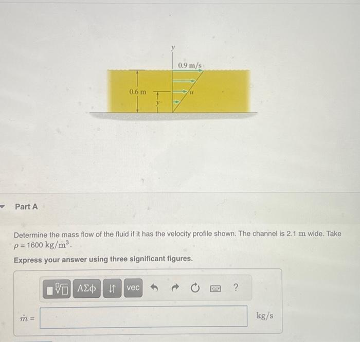 Part A
0.6 m
m=
Determine the mass flow of the fluid if it has the velocity profile shown. The channel is 2.1 m wide. Take
p=1600 kg/m³.
Express your answer using three significant figures.
0.9 m/s
15. ΑΣΦ | 11 | vec
?
kg/s