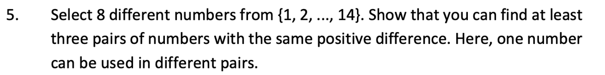 5.
Select 8 different numbers from {1, 2, 14). Show that you can find at least
three pairs of numbers with the same positive difference. Here, one number
can be used in different pairs.