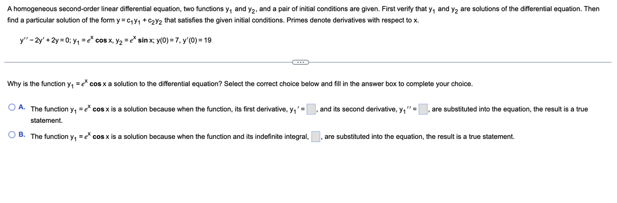 A homogeneous second-order linear differential equation, two functions y₁ and y₂, and a pair of initial conditions are given. First verify that y₁ and y₂ are solutions of the differential equation. Then
find a particular solution of the form y = C₁Y₁ + C₂y₂ that satisfies the given initial conditions. Primes denote derivatives with respect to x.
y'' - 2y' + 2y=0; y₁ = e* cos x, y₂ = e* sin x; y(0) = 7, y'(0) = 19
Why is the function y₁ = e* cos x a solution to the differential equation? Select the correct choice below and fill in the answer box to complete your choice.
' =
OA. The function y₁ = e* cos x is a solution because when the function, its first derivative, y₁
statement.
B. The function y₁ = ex cos x is a solution because when the function and its indefinite integral,
and its second derivative, y₁ " = are substituted into the equation, the result is a true
"
are substituted into the equation, the result is a true statement.