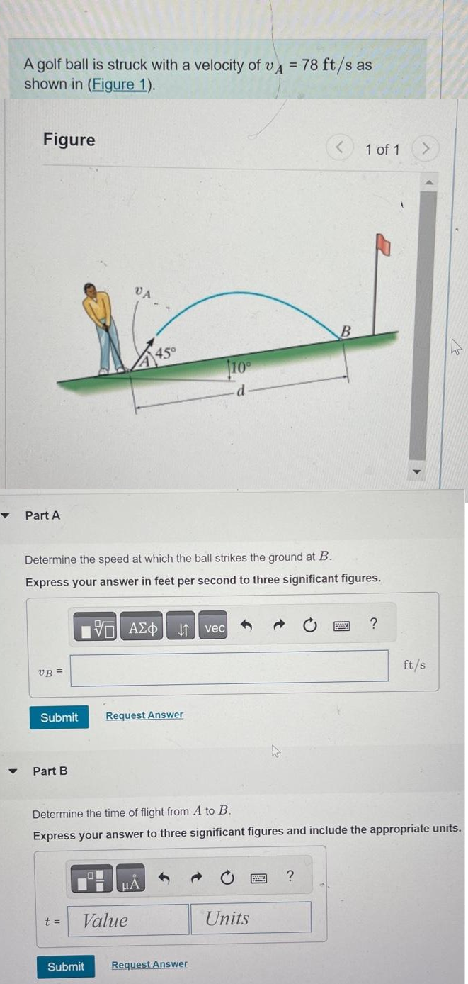 ▼
▼
A golf ball is struck with a velocity of vA = 78 ft/s as
shown in (Figure 1).
Figure
Part A
UB=
Submit
Part B
t =
VA
Determine the speed at which the ball strikes the ground at B.
Express your answer in feet per second to three significant figures.
Submit
45°
15. ΑΣΦ ↓↑ vec
Request Answer
Value
μA
10
·d.
Request Answer
Determine the time of flight from A to B.
Express your answer to three significant figures and include the appropriate units.
Units
<
World
B
?
1 of 1
Posty
?
ft/s