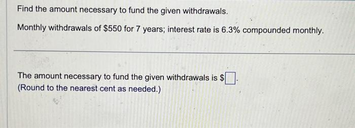 Find the amount necessary to fund the given withdrawals.
Monthly withdrawals of $550 for 7 years; interest rate is 6.3% compounded monthly.
The amount necessary to fund the given withdrawals is $
(Round to the nearest cent as needed.)