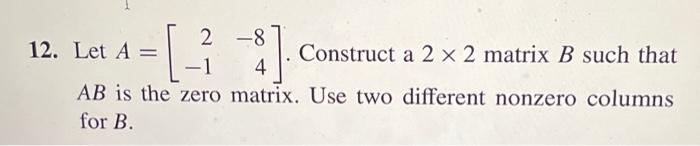 -[-3
$]
Construct a 2 x 2 matrix B such that
4
AB is the zero matrix. Use two different nonzero columns
for B.
12. Let A =
2-8