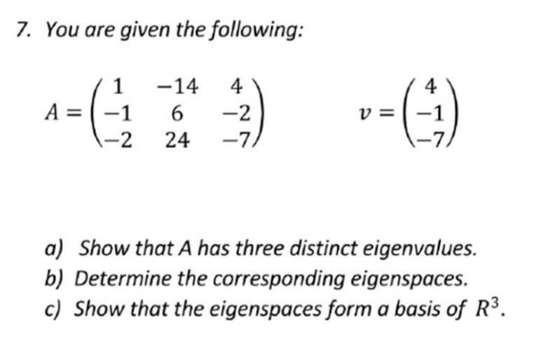 7. You are given the following:
-14
6
1-2 24
^= (1/₁₂
A -1
4
4
(3) --(-¹)
-2
v=
-7/
a) Show that A has three distinct eigenvalues.
b) Determine the corresponding eigenspaces.
c) Show that the eigenspaces form a basis of R³.