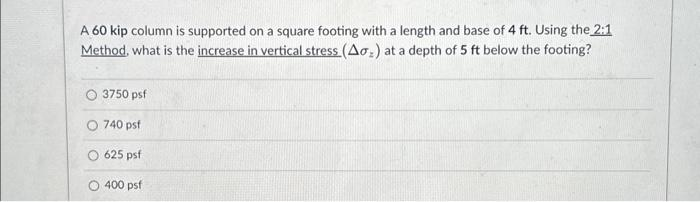 A 60 kip column is supported on a square footing with a length and base of 4 ft. Using the 2:1
Method, what is the increase in vertical stress (Ao₂) at a depth of 5 ft below the footing?
O 3750 psf
O 740 psf
625 psf
O 400 psf