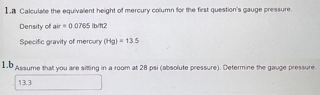 1.a Calculate the equivalent height of mercury column for the first question's gauge pressure.
Density of air = 0.0765 lb/ft2
Specific gravity of mercury (Hg) = 13.5
1.b
Assume that you are sitting in a room at 28 psi (absolute pressure). Determine the gauge pressure.
13.3