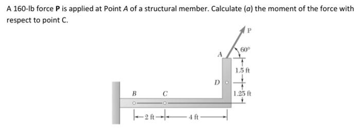 A 160-lb force P is applied at Point A of a structural member. Calculate (a) the moment of the force with
respect to point C.
B
O
1-20-4-
4 ft
60°
1.5 ft
1.25 ft