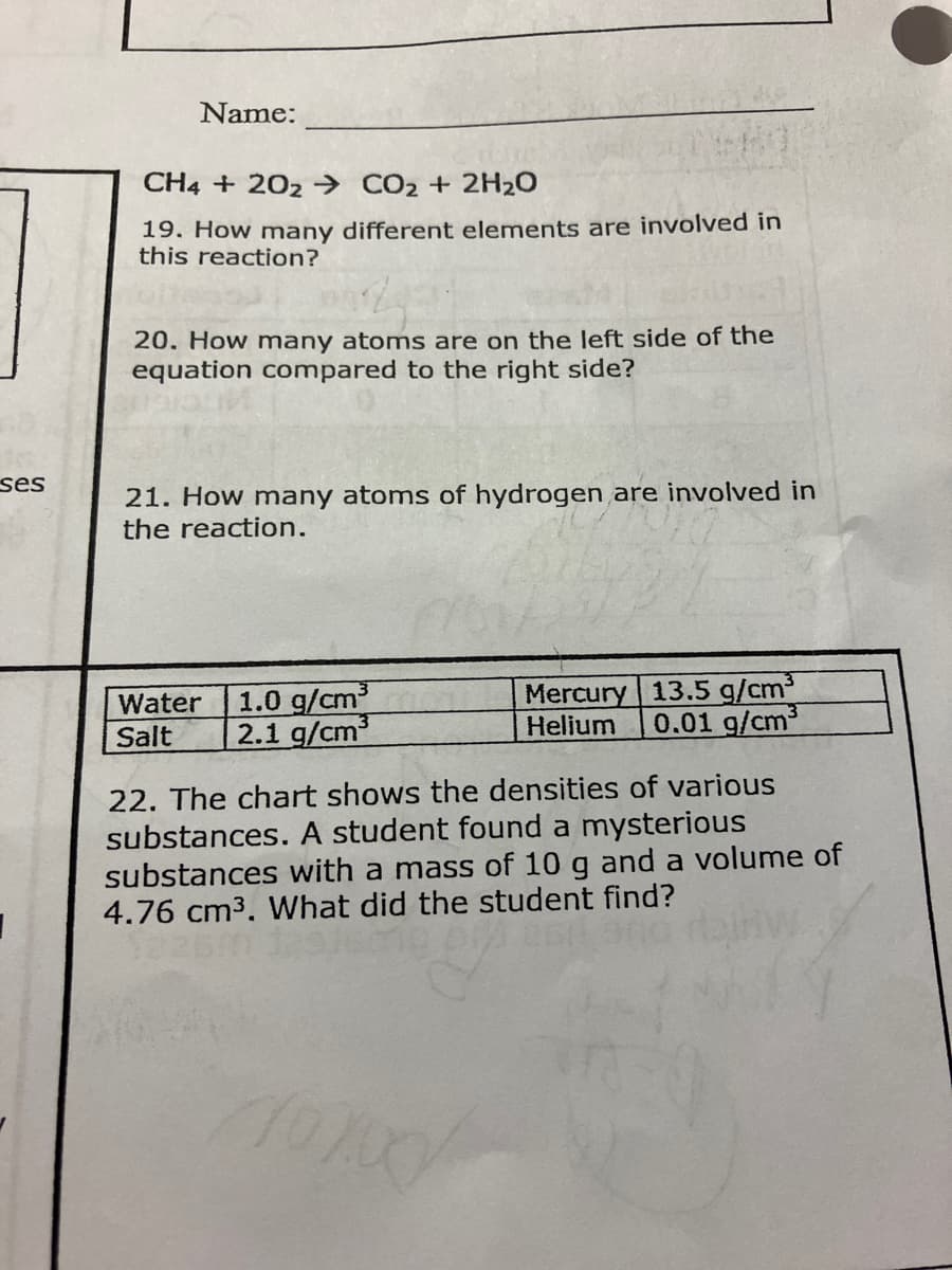 ses
I
Name:
CH4 + 202 CO₂ + 2H₂O
19. How many different elements are involved in
this reaction?
20. How many atoms are on the left side of the
equation compared to the right side?
21. How many atoms of hydrogen are involved in
the reaction.
Water 1.0 g/cm3
Salt
2.1 g/cm³
Mercury 13.5 g/cm³3
Helium 0.01 g/cm³
22. The chart shows the densities of various
substances. A student found a mysterious
substances with a mass of 10 g and a volume of
4.76 cm³. What did the student find?