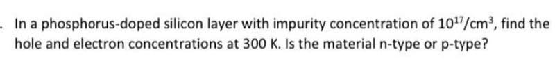 .In a phosphorus-doped silicon layer with impurity concentration of 1017/cm3, find the
hole and electron concentrations at 300 K. Is the material n-type or p-type?
