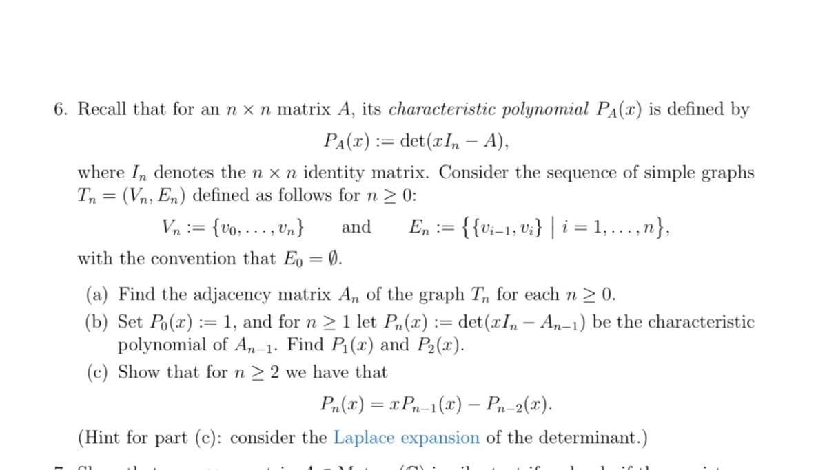 6. Recall that for an n × n matrix A, its characteristic polynomial P₁(x) is defined by
PA(x) = det(xIn – A),
where In denotes the n x n identity matrix. Consider the sequence of simple graphs
Tn = (Vn, En) defined as follows for n ≥ 0:
Vn :={00,0n} and En := {{Vi−1, Vi} | i = 1,...,n},
with the convention that Eo = 0.
(a) Find the adjacency matrix An of the graph Tn for each n ≥ 0.
(b) Set Po(x) = 1, and for n ≥ 1 let Pn(x) := det(xIn - An-1) be the characteristic
polynomial of An-1. Find P₁(x) and P₂(x).
(c) Show that for n ≥ 2 we have that
Pn(x) = xPn-1(x) — Pn-2(x).
(Hint for part (c): consider the Laplace expansion of the determinant.)
(O):
...