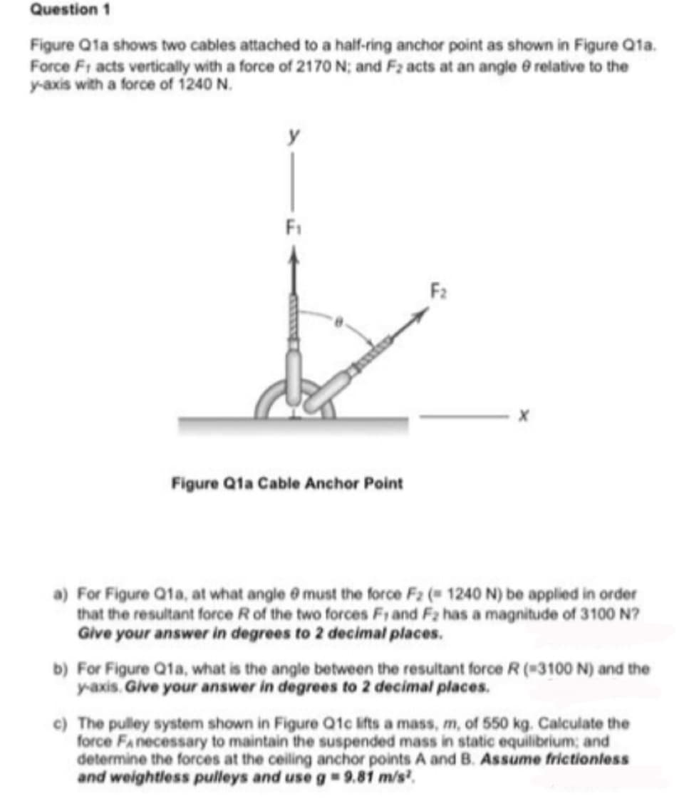 Question 1
Figure Q1a shows two cables attached to a half-ring anchor point as shown in Figure Qta.
Force Fr acts vertically with a force of 2170 N; and F2 acts at an angle e relative to the
y-axis with a force of 1240 N.
F1
Figure Q1a Cable Anchor Point
a) For Figure Q1a, at what angle @ must the force F2 ( 1240 N) be applied in order
that the resultant force Rof the two forces Fi and Fa has a magnitude of 3100 N?
Give your answer in degrees to 2 decimal places.
b) For Figure Q1a, what is the angle between the resultant force R (*3100 N) and the
yaxis. Give your answer in degrees to 2 decimal places.
c) The pulley system shown in Figure Q1c ifts a mass, m, of 550 kg. Calculate the
force FAnecessary to maintain the suspended mass in static equilibrium; and
determine the forces at the ceiling anchor points A and B. Assume frictionless
and weightless pulleys and use g= 9.81 m/s.
