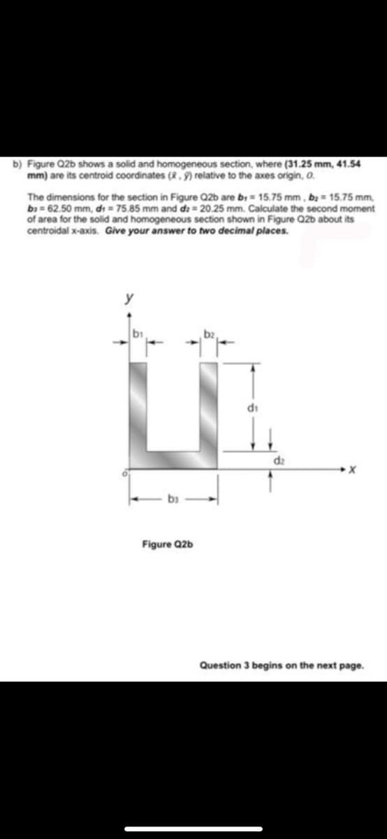 b) Figure Q2b shows a solid and homogeneous section, where (31.25 mm, 41.54
mm) are its centroid coordinates (2, 9) relative to the axes origin, 0.
The dimensions for the section in Figure Q2b are b = 15.75 mm , bạ = 15.75 mm,
b = 62.50 mm, di = 75.85 mm and dz = 20.25 mm. Calculate the second moment
of area for the solid and homogeneous section shown in Figure Q2b about its
centroidal x-axis. Give your answer to two decimal places.
y
di
d2
Figure Q2b
Question 3 begins on the next page.
