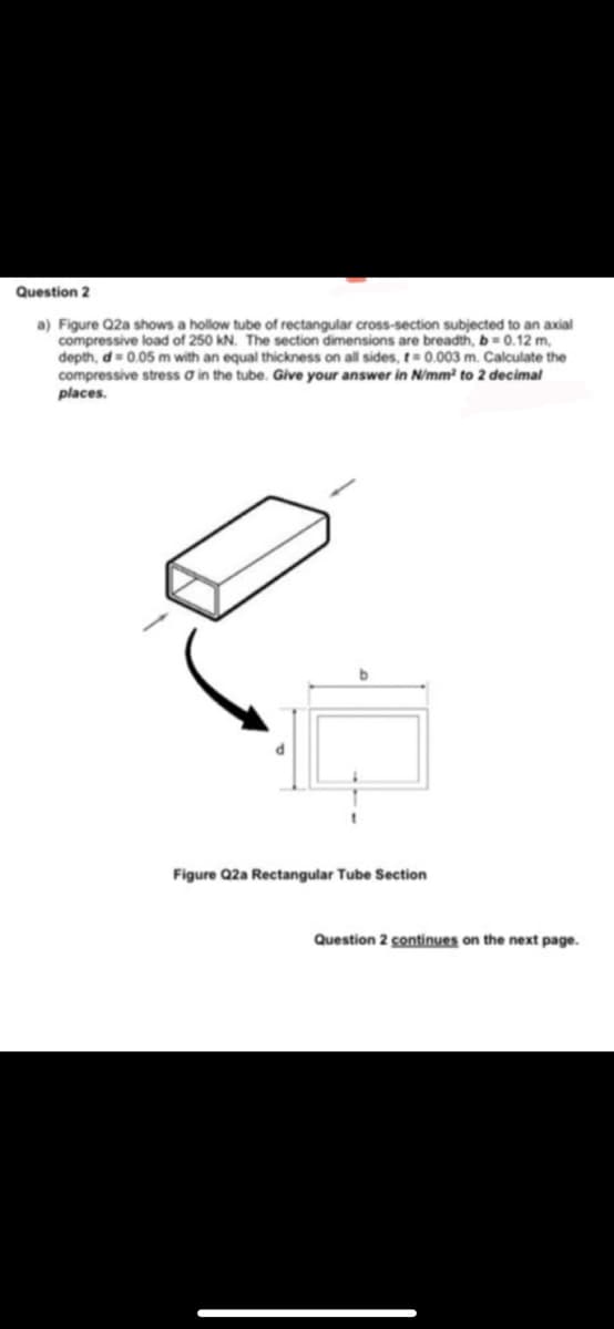 Question 2
a) Figure Q2a shows a hollow tube of rectangular cross-section subjected to an axial
compressive load of 250 kN. The section dimensions are breadth, b= 0.12 m,
depth, d= 0.05 m with an equal thickness on all sides, t= 0.003 m. Calculate the
compressive stress ơ in the tube. Give your answer in N/mm² to 2 decimal
places.
Figure Q2a Rectangular Tube Section
Question 2 continues on the next page.
