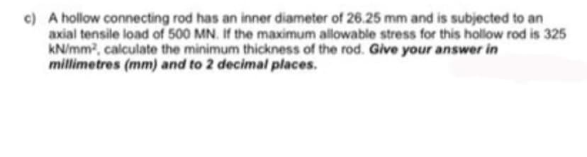 c) A hollow connecting rod has an inner diameter of 26.25 mm and is subjected to an
axial tensile load of 500 MN. If the maximum allowable stress for this hollow rod is 325
kN/mm2, calculate the minimum thickness of the rod. Give your answer in
millimetres (mm) and to 2 decimal places.
