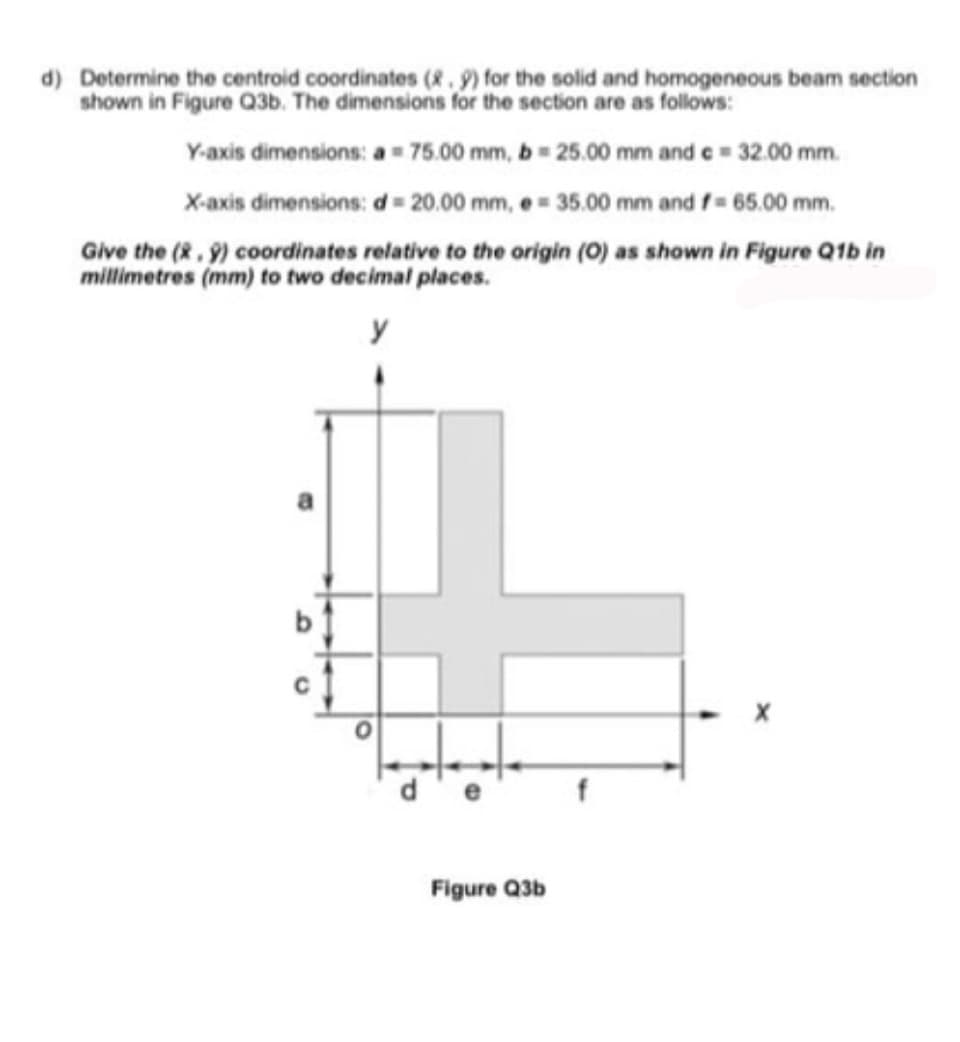 d) Determine the centroid coordinates (&.9) for the solid and homogeneous beam section
Y-axis dimensions: a = 75.00 mm, b = 25.00 mm and e= 32.00 mm.
X-axis dimensions: d = 20.00 mm, e = 35.00 mm and f= 65.00 mm.
Give the (R, 9) coordinates relative to the origin (0) as shown in Figure Q1b in
millimetres (mm) to two decimal places.
b
Figure Q3b
