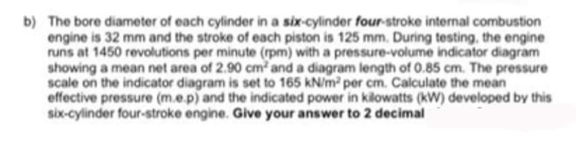 b) The bore diameter of each cylinder in a six-cylinder four-stroke internal combustion
engine is 32 mm and the stroke of each piston is 125 mm. During testing, the engine
runs at 1450 revolutions per minute (rpm) with a pressure-volume indicator diagram
showing a mean net area of 2.90 cm2 and a diagram length of 0.85 cm. The pressure
scale on the indicator diagram is set to 165 kN/m per cm. Calculate the mean
effective pressure (m.e.p) and the indicated power in kilowatts (kW) developed by this
six-cylinder four-stroke engine. Give your answer to 2 decimal
