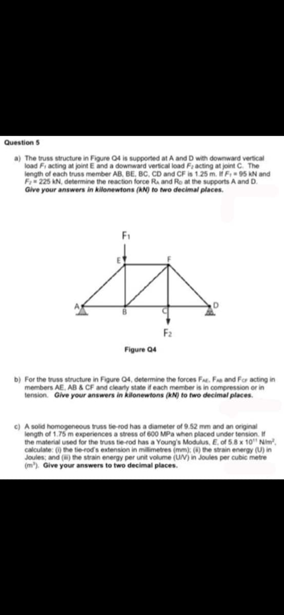 Question 5
a) The truss structure in Figure Q4 is supported at A and D with downward vertical
load Fi acting at joint E and a downward vertical load F2 acting at joint C. The
length of each truss member AB, BE, BC, CD and CF is 1.25 m. If F, 95 KN and
F 225 kN, determine the reaction force Ra and Ro at the supports A and D.
Give your answers in kilonewtons (kN) to two decimal places.
F1
F2
Figure Q4
b) For the truss structure in Figure Q4, determine the forces FAE. FAs and For acting in
members AE, AB & CF and clearly state if each member is in compression or in
tension. Give your answers in kilonewtons (kN) to two decimal places.
c) A solid homogeneous truss tie-rod has a diameter of 9.52 mm and an original
length of 1.75 m experiences a stress of 600 MPa when placed under tension. If
the material used for the truss tie-rod has a Young's Modulus, E, of 5.8 x 10" N/m²,
calculate: () the tie-rod's extension in millimetres (mm): (4) the strain energy (U) in
Joules; and () the strain energy per unit volume (UN) in Joules per cubic metre
(m³). Give your answers to two decimal places.
