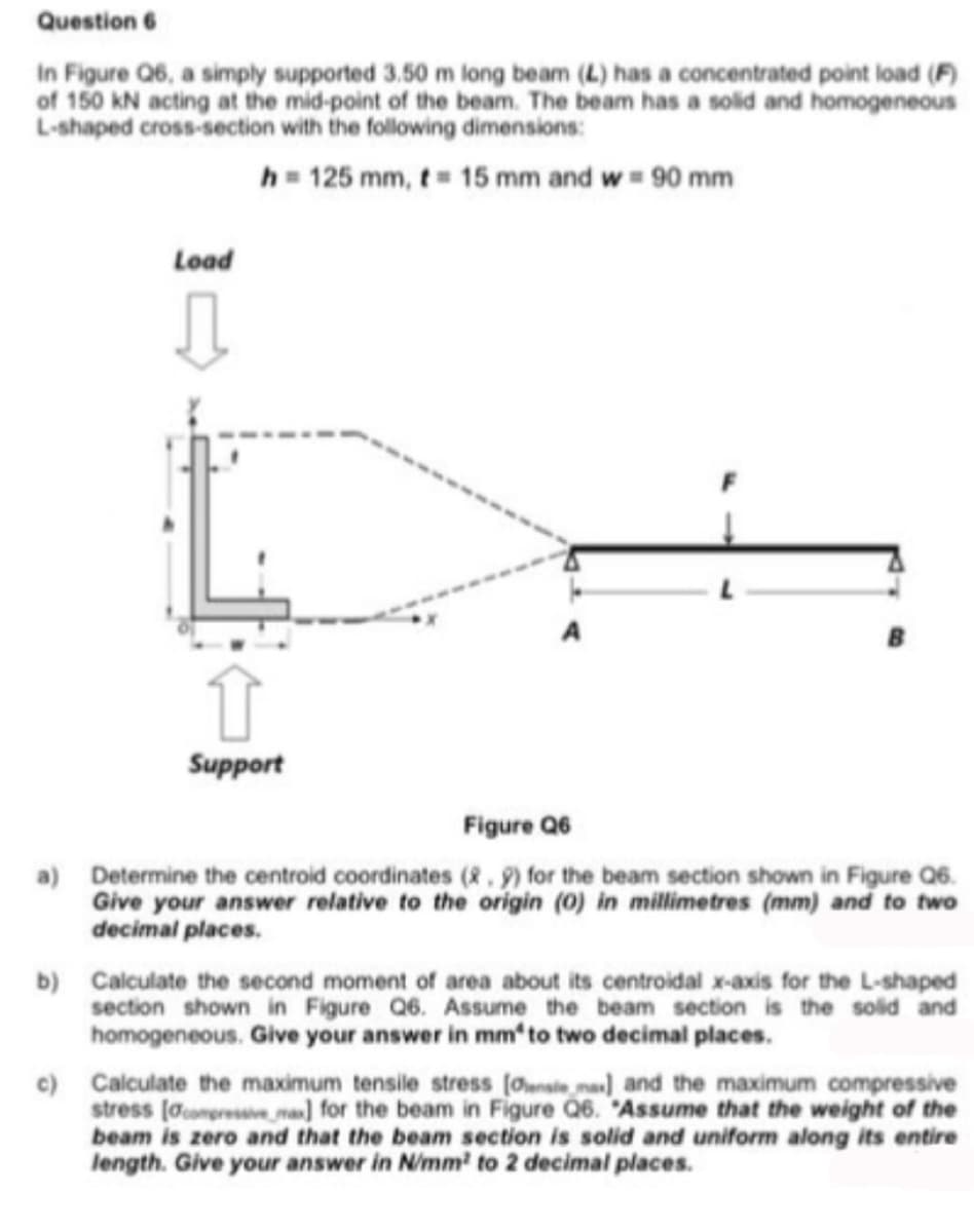 Question 6
In Figure Q6, a simply supported 3.50 m long beam (L) has a concentrated point load (F)
of 150 kN acting at the mid-point of the beam. The beam has a solid and homogeneous
L-shaped cross-section with the following dimensions:
h = 125 mm, t= 15 mm and w = 90 mm
Load
Support
Figure Q6
a) Determine the centroid coordinates (R.9) for the beam section shown in Figure Q6.
Give your answer relative to the origin (0) in millimetres (mm) and to two
decimal places.
b) Calculate the second moment of area about its centroidal x-axis for the L-shaped
section shown in Figure Q6. Assume the beam section is the solid and
homogeneous. Give your answer in mmʻto two decimal places.
c) Calculate the maximum tensile stress (Owsie ma] and the maximum compressive
stress (acompressive mn) for the beam in Figure Q6. "Assume that the weight of the
beam is zero and that the beam section is solid and uniform along its entire
length. Give your answer in Nimm' to 2 decimal places.
