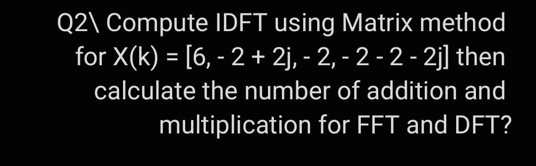 Q2\ Compute IDFT using Matrix method
for X(k) = [6, - 2 + 2j, -2, - 2 - 2 - 2j] then
calculate the number of addition and
multiplication for FFT and DFT?