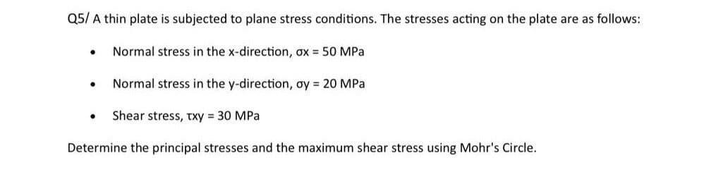 Q5/ A thin plate is subjected to plane stress conditions. The stresses acting on the plate are as follows:
• Normal stress in the x-direction, ox = 50 MPa
• Normal stress in the y-direction, oy = 20 MPa
• Shear stress, txy = 30 MPa
Determine the principal stresses and the maximum shear stress using Mohr's Circle.