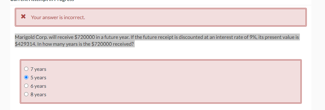 * Your answer is incorrect.
Marigold Corp. will receive $720000 in a future year. If the future receipt is discounted at an interest rate of 9%, its present value is
$429314. In how many years is the $720000 received?
O 7 years
O 5 years
O 6 years
O 8 years
