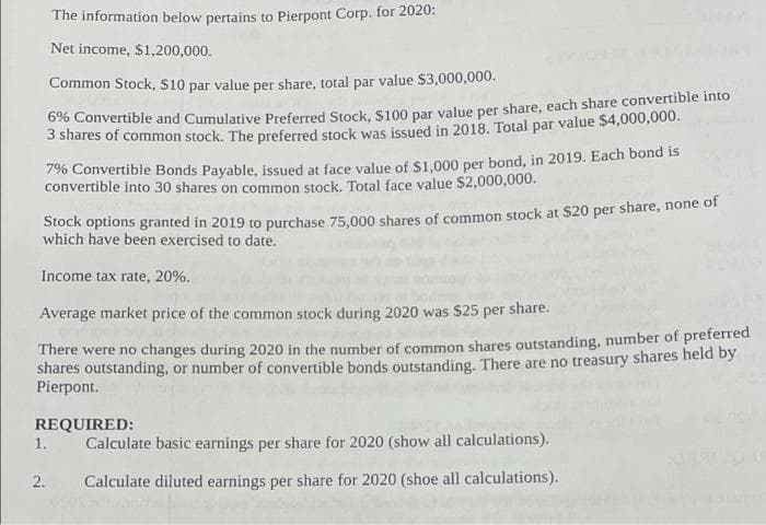 The information below pertains to Pierpont Corp. for 2020:
Net income, $1,200,000.
Common Stock, $10 par value per share, total par value $3,000,000.
D% Convertible and Cumulative Preferred Stock, S100 par value per share, each share convertible into
3 shares of common stock. The preferred stock was issued in 2018. Total par value $4,000,000.
7% Convertible Bonds Payable, issued at face value of $1,000 per bond, in 2019. Each bond is
convertible into 30 shares on common stock. Total face value $2,000,000.
Stock options granted in 2019 to purchase 75,000 shares of common stock at $20 per share, none of
which have been exercised to date.
Income tax rate, 20%.
Average market price of the common stock during 2020 was $25 per share.
There were no changes during 2020 in the number of common shares outstanding, number of preferred
shares outstanding, or number of convertible bonds outstanding. There are no treasury shares held by
Pierpont.
REQUIRED:
1.
Calculate basic earnings per share for 2020 (show all calculations).
2.
Calculate diluted earnings per share for 2020 (shoe all calculations).
