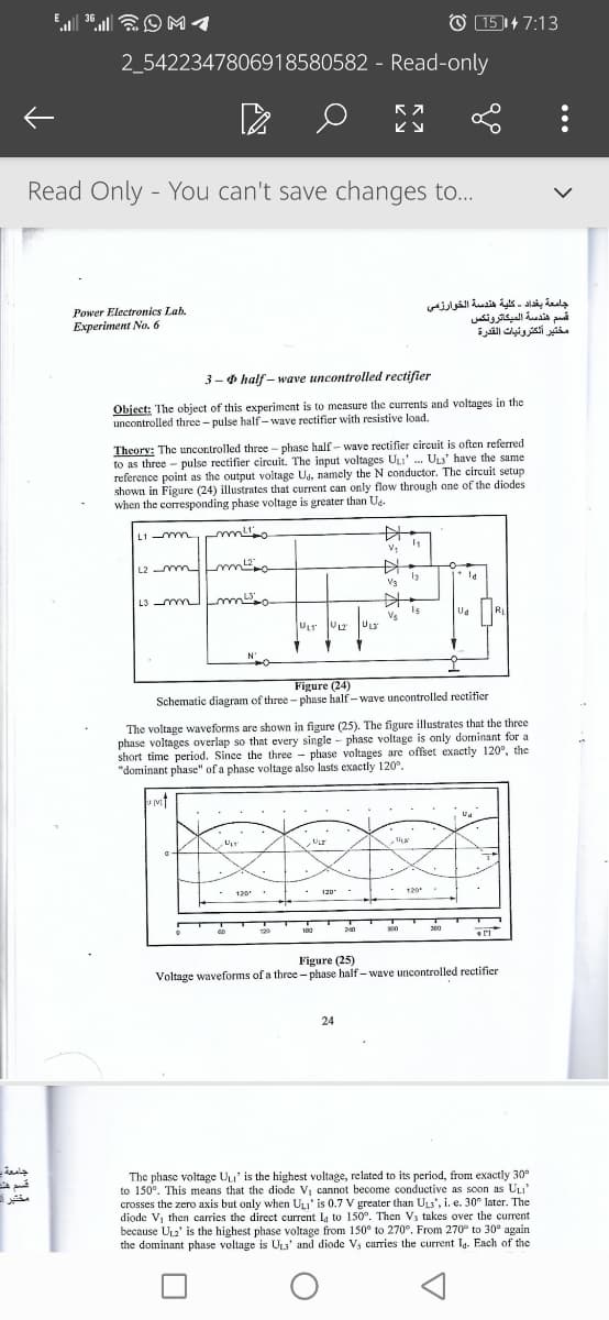 El . EO M1
36
151+7:13
2_5422347806918580582 - Read-only
ビy
Read Only - You can't save changes to...
Power Electronics Lab.
Experiment No. 6
جامعة بغداد كلية هندسة الخوارزمی
قسم هندسة الميكاترونكس
مختير ألكترونيات القدرة
3-0 half – wave uncontrolled rectifier
Object: The object of this experiment is to measure the currents and voltages in the
uncontrolled three- pulse half- wave rectifier with resistive load.
Theory: The uncontrolled three - phase half - wave rectifier circuit is often referred
to as three - pulse rectifier circuit. The input voltages UL' . ULs' have the same
reference point as the output voitage Ug, namely the N conductor. The circuit setup
shown in Figure (24) illustrates that current can only flow through one of the diodes
when the corresponding phase voltage is greater than Ua.
L1 -mmm
中
L2 mm m
V3
L3 m m
Is
Vs
RL
ULT V2
ULS
Figure (24)
Schematic diagram of three - phase half-wave uncontrolled rectifier
The voltage waveforms are shown in figure (25). The figure illustrates that the three
phase voltages overlap so that every single - phase voltage is only dominant for a
short time period. Since the three - phase voltages are offset exactly 120°, the
"dominant phase" of a phase voltage also lasts exactly 120°.
ULT
- 120 .
- 120
120
30
129
180
Figure (25)
Voltage waveforms of a three - phase half- wave uncontrolled rectifier
24
جامعة
The phase voltage Uu' is the highest voltage, related to its period, from exactly 30°
to 150°. This means that the diode Vj cannot become conductive as soon as ULI'
crosses the zero axis but only when ULI' is 0.7 V greater than ULs', i. e. 30° later. The
diode Vj then carries the direct current L, to 150°. Then Vs takes over the current
because UL2' is the highest phase voltage from 150° to 270°. From 270° to 30° again
the dominant phase voltage is ULa' and diode V, carries the current Ia. Each of the
مختبر -
