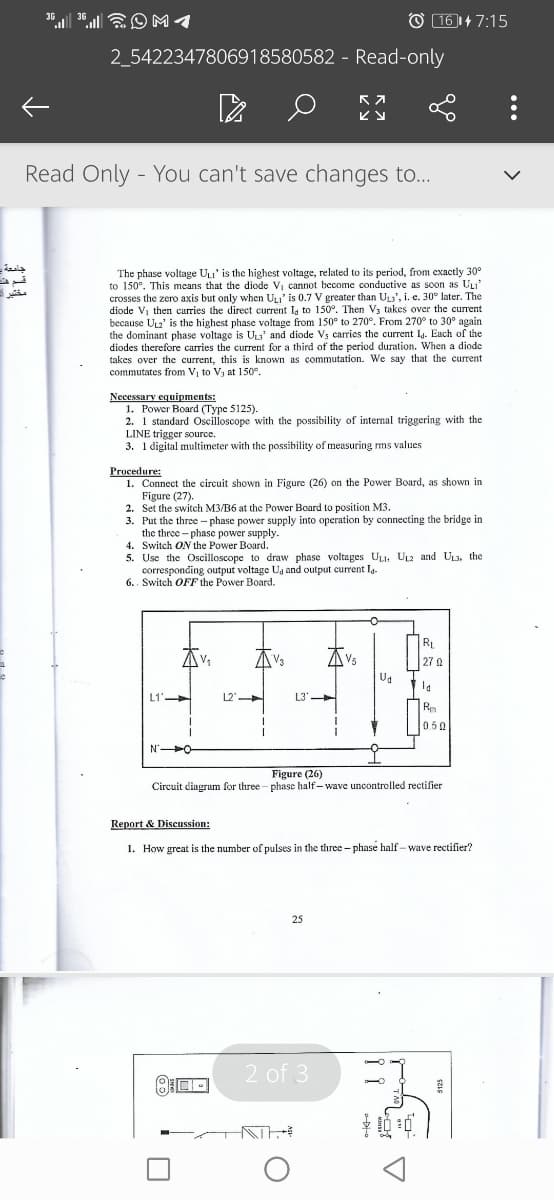 O 161+ 7:15
3G
36
2_5422347806918580582 - Read-only
Read Only - You can't save changes to...
The phase voltage ULI' is the highest voltage, related to its period, from exactly 30°
to 150°. This means that the diode Vi cannot become conductive as soon as ULI'
crosses the zero axis but only when ULI' is 0.7 V greater than ULs', i. e. 30° later. The
diode V, then carries the direct current Ig to 150°. Then V; takes over the current
because UL2' is the highest phase voltage from 150° to 270°. From 270° to 30° again
the dominant phase voltage is ULs' and diode Vs carries the current Ig. Each of the
diodes therefore carries the current for a third of the period duration. When a diode
takes over the current, this is known as commutation. We say that the current
commutates from V, to V3 at 150e.
مختير -
Necessary equipments:
1. Рower Board (Турс 5125).
2. 1 standard Oscilloscope with the possibility of internal triggering with the
LINE trigger source.
3. 1 digital multimeter with the possibility of measuring ms values
Procedure:
1. Connect the circuit shown in Figure (26) on the Power Board, as shown in
Figure (27).
2. Set the switch M3/B6 at the Power Board to position M3.
3. Put the three - phase power supply into operation by connecting the bridge in
the three - phase power supply.
4. Switch ON the Power Board.
5. Use the Oscilloscope to draw phase voltages ULI. UL2 and UL3, the
corresponding output voltage Ua and output current Ig.
6.. Switch OFF the Power Board.
RL
AVs
27
L1'
L2'
L3'
Re
0.50
Figure (26)
Circuit diagrum for three - phase half- wave uncontrolled rectifier
Report & Discussion:
1. How great is the number of pulses in the three - phase half - wave rectifier?
25
2 of 3
