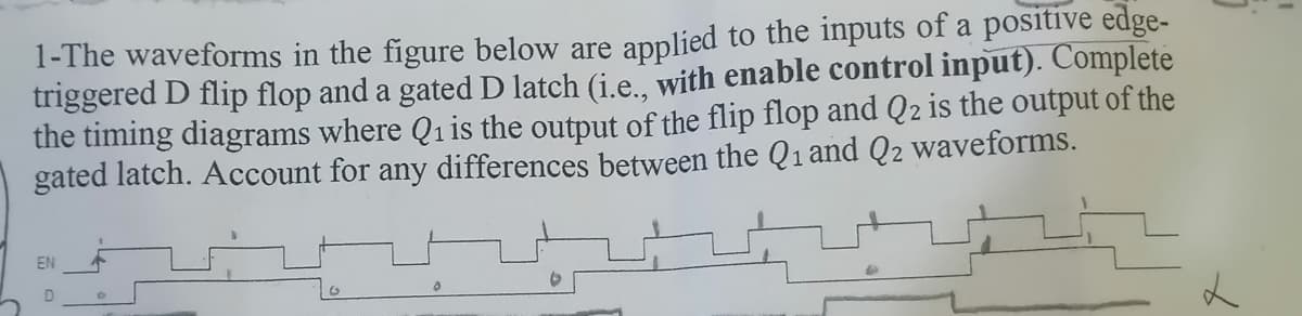 1-The waveforms in the figure below are
triggered D flip flop and a gated D latch (i.e., with enable control input). Complete
the timing diagrams where Q1 is the output of the flip flop and Q2 is the output of the
gated latch. Account for any differences between the Q1 and Q2 waveforms.
applied to the inputs of a positive edge-
EN
