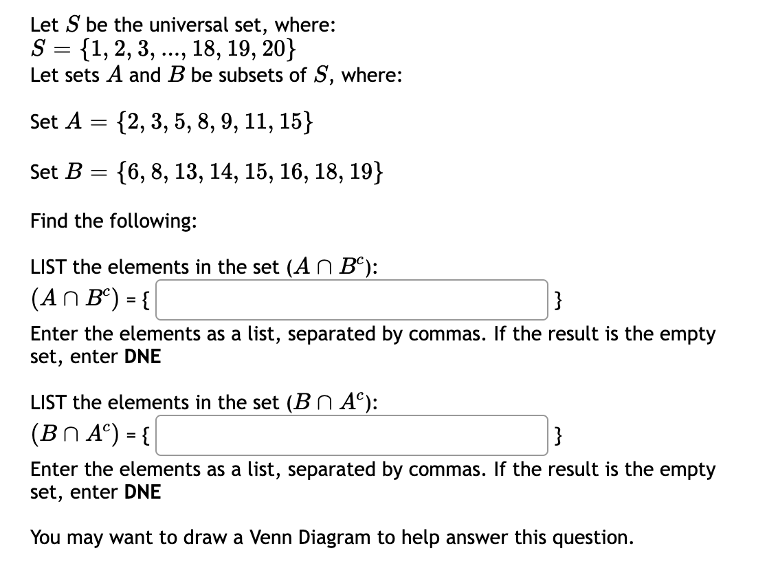 Let S be the universal set, where:
S = {1, 2, 3, ..., 18, 19, 20}
Let sets A and B be subsets of S, where:
Set A = {2, 3, 5, 8, 9, 11, 15}
6.
Set B
{6, 8, 13, 14, 15, 16, 18, 19}
||
Find the following:
LIST the elements in the set (A n Bº):
(AN Bº) = {
}
%3D
Enter the elements as a list, separated by commas. If the result is the empty
set, enter DNE
LIST the elements in the set (BN A°):
(BN A°) = {
Enter the elements as a list, separated by commas. If the result is the empty
set, enter DNE
You may want to draw a Venn Diagram to help answer this question.
