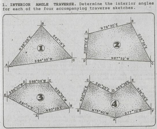 1. INTERIOR
for each of the four accompanying traverse sketches.
ANGLE
TRAVERSE. Determine the interior angles
N 76° 30'E
$84 35'V
EN87 32' W
S 88*04'w c
S6 25'E
S56*07'w
N59 36'EE
51 17 E
N80 29
N75 40 W
S.77*iQ'W•
s26 36'E
S43 18'E
N05 52'E
to
N 36 0s'E
N 38°09'E
N39 55'W
N20 05'E
