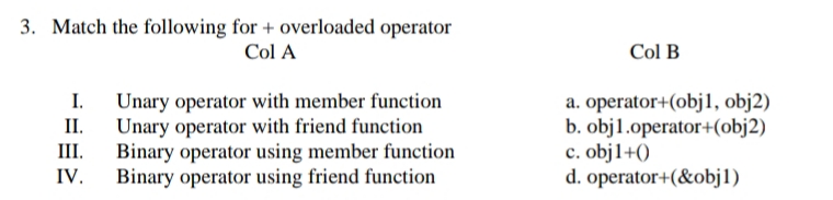 3. Match the following for + overloaded operator
Col A
Col B
I. Unary operator with member function
Unary operator with friend function
Binary operator using member function
Binary operator using friend function
a. operator+(obj1, obj2)
b. obj1.operator+(obj2)
c. objl1+()
d. operator+(&objl)
II.
III.
IV.
