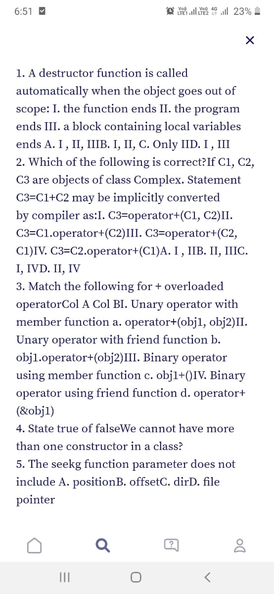 6:51 M
o Yo) ll Yo 4G ull 23%
LTE1ll LTE2
1. A destructor function is called
automatically when the object goes out of
scope: I. the function ends II. the program
ends III. a block containing local variables
ends A. I, II, IIIB. I, II, C. Only IID. I , III
2. Which of the following is correct?If C1, C2,
C3 are objects of class Complex. Statement
C3=C1+C2 may be implicitly converted
by compiler as:I. C3=operator+(C1, C2)II.
C3=C1.operator+(C2)II. C3=operator+(C2,
C1)IV. C3=C2.operator+(C1)A. I , IIB. II, IIIC.
I, IVD. II, IV
3. Match the following for + overloaded
operatorCol A Col BI. Unary operator with
member function a. operator+(objl, obj2)II.
Unary operator with friend function b.
objl.operator+(obj2)III. Binary operator
using member function c. objl+()IV. Binary
operator using friend function d. operator+
(&obj1)
4. State true of falseWe cannot have more
than one constructor in a class?
5. The seekg function parameter does not
include A. positionB. offsetC. dirD. file
pointer
