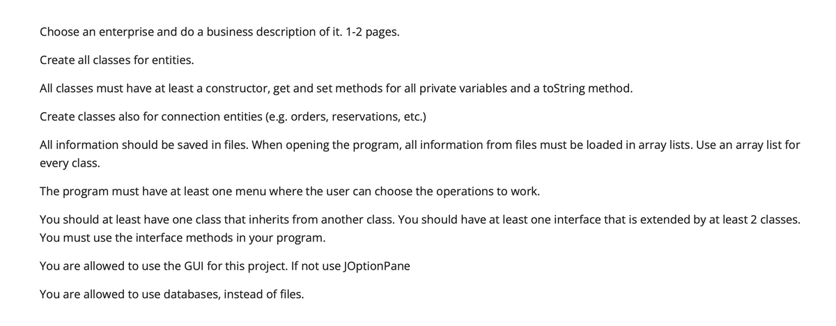 Choose an enterprise and do a business description of it. 1-2 pages.
Create all classes for entities.
All classes must have at least a constructor, get and set methods for all private variables and a toString method.
Create classes also for connection entities (e.g. orders, reservations, etc.)
All information should be saved in files. When opening the program, all information from files must be loaded in array lists. Use an array list for
every class.
The program must have at least one menu where the user can choose the operations to work.
You should at least have one class that inherits from another class. You should have at least one interface that is extended by at least 2 classes.
You must use the interface methods in your program.
You are allowed to use the GUI for this project. If not use JOptionPane
You are allowed to use databases, instead of files.
