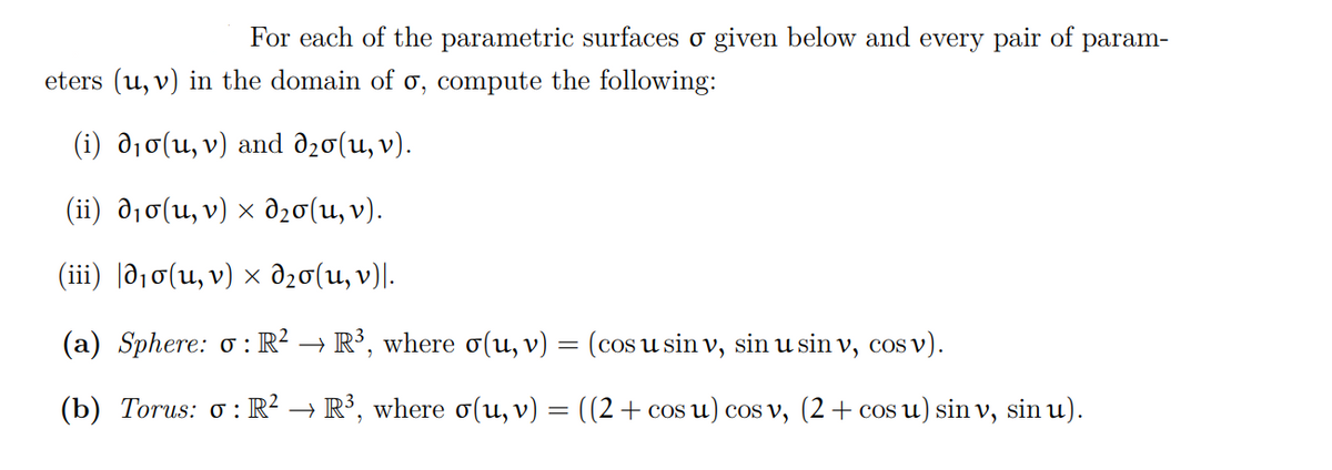 For each of the parametric surfaces σ given below and every pair of param-
eters (u, v) in the domain of o, compute the following:
(i) d₁o(u, v) and λ₂0(u, v).
(ii) d₁σ(u, v) × d₂σ(u, v).
(iii) 0₁σ(u, v) × d₂0(u, v)|.
(a) Sphere: o: R² → R³, where σ(u, v) :
=
(b) Torus: o: R² → R³, where σ(u, v)
=
(cos u sin v, sin u sin v, cos v).
((2 + cos u) cos v, (2 + cos u) sin v, sin u).