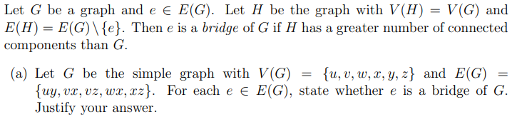 Let G be a graph and e € E(G). Let H be the graph with V(H) = V(G) and
E(H) = E(G) \ {e}. Then e is a bridge of G if H has a greater number of connected
components than G.
=
(a) Let G be the simple graph with V(G) {u, v, w, x, y, z) and E(G)
{uy, vx, vz, wx, xz}. For each e € E(G), state whethere is a bridge of G.
Justify your answer.