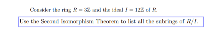 Consider the ring R = 3Z and the ideal I = 12Z of R.
Use the Second Isomorphism Theorem to list all the subrings of R/I.