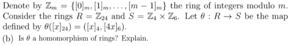 Denote by Zm = {[0]m [1]m,..., [m - 1]m} the ring of integers modulo m.
Consider the rings R = Z24 and S = Z4 × Z6. Let 0 RS be the map
defined by ([x]24) = ([x]4, [4x]6).
(b) Is a homomorphism of rings? Explain.