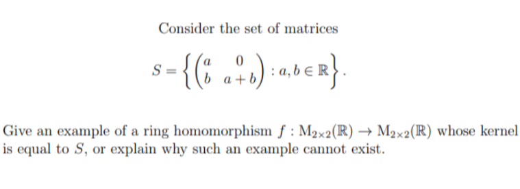 Consider the set of matrices
0
S =
= {(a + b) : ab € R}
Give an example of a ring homomorphism f: M2×2(R) → M2×2 (R) whose kernel
is equal to S, or explain why such an example cannot exist.