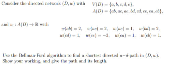 Consider the directed network (D, w) with V(D) = {a, b, c, d, e},
and w: A(D)R with
-
A(D) {ab, ac, ace, bd, cd, ce, ea, eb},
w(ab) 2, w(ac)=2, w(ae) = 1, w(bd)=2,
w(cd) 1, w(ce)=-3, w(ea)=1, w(eb)=1.
Use the Bellman-Ford algorithm to find a shortest directed a-d-path in (D, w).
Show your working, and give the path and its length.