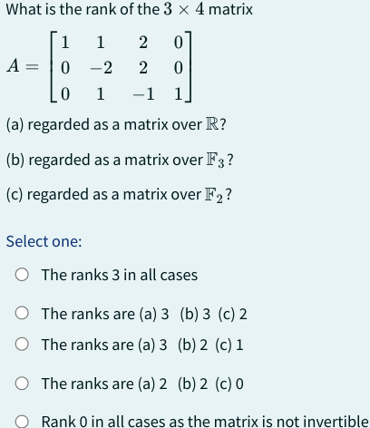 What is the rank of the 3 x 4 matrix
1
1
2 0
A = 0
-2
2 0
0
1
-1
-1 1
(a) regarded as a matrix over R?
(b) regarded as a matrix over F3?
(c) regarded as a matrix over F2?
Select one:
O The ranks 3 in all cases
The ranks are (a) 3
O The ranks are (a) 3
O
(b) 3 (c) 2
(b) 2 (c) 1
The ranks are (a) 2 (b) 2 (c) 0
Rank 0 in all cases as the matrix is not invertible