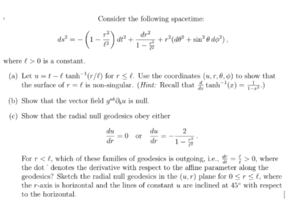 ds²=-
Consider the following spacetime:
dr²
dt2
· + r² (də² + sin² 0 dø²),
where > 0 is a constant.
(a) Let u t-tanh(r/) for r<l. Use the coordinates (u, r, 0,6) to show that
the surface of r = is non-singular. (Hint: Recall that tanh (x)=—-—.)
(b) Show that the vector field gabu is null.
(c) Show that the radial null geodesics obey either
2
du
du
0 or
dr
dr
1-
For r<, which of these families of geodesics is outgoing, i.e., => 0, where
the dot denotes the derivative with respect to the affine parameter along the
geodesics? Sketch the radial null geodesics in the (u, r) plane for 0<r<l, where
the r-axis is horizontal and the lines of constant u are inclined at 45° with respect
to the horizontal.