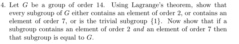 4. Let G be a group of order 14. Using Lagrange's theorem, show that
every subgroup of G either contains an element of order 2, or contains an
element of order 7, or is the trivial subgroup {1}. Now show that if a
subgroup contains an element of order 2 and an element of order 7 then
that subgroup is equal to G.