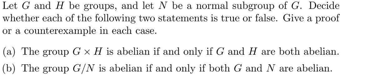 Let G and H be groups, and let N be a normal subgroup of G. Decide
whether each of the following two statements is true or false. Give a proof
or a counterexample in each case.
(a) The group G × H is abelian if and only if G and H are both abelian.
(b) The group G/N is abelian if and only if both G and N are abelian.