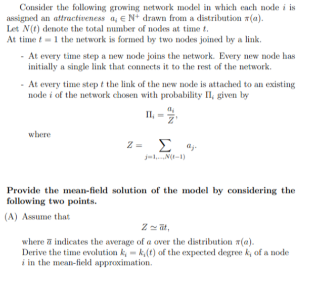 Consider the following growing network model in which each node i is
assigned an attractiveness a, EN+ drawn from a distribution (a).
Let N(t) denote the total number of nodes at time t.
At time t 1 the network is formed by two nodes joined by a link.
At every time step a new node joins the network. Every new node has
initially a single link that connects it to the rest of the network.
At every time step t the link of the new node is attached to an existing
node i of the network chosen with probability II, given by
where
Π II₁ =
z =
Σ αγ
j=1,...,N(t-1)
Provide the mean-field solution of the model by considering the
following two points.
(A) Assume that
Zat,
where a indicates the average of a over the distribution (a).
Derive the time evolution k = k(t) of the expected degree k; of a node
i in the mean-field approximation.