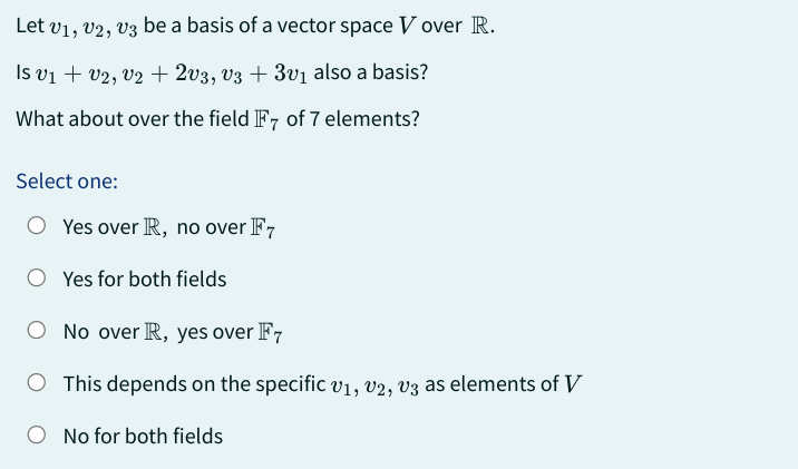 Let V1, V2, V3 be a basis of a vector space V over R.
Is v₁ + V2, V2 + 2v3, v3 + 3v₁ also a basis?
What about over the field F7 of 7 elements?
Select one:
Yes over R, no over F7
Yes for both fields
O No over R, yes over F7
O This depends on the specific v₁, V2, V3 as elements of V
No for both fields