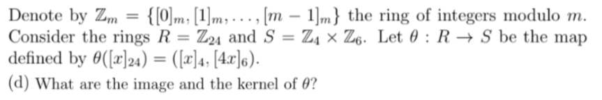 =
{[0]m [1]m,
[m - 1]m} the ring of integers modulo m.
Z4 XZ6. Let : RS be the map
Denote by Zm
Consider the rings R = Z24 and S =
defined by ([x]24) = ([x]4; [4x]6).
(d) What are the image and the kernel of ?